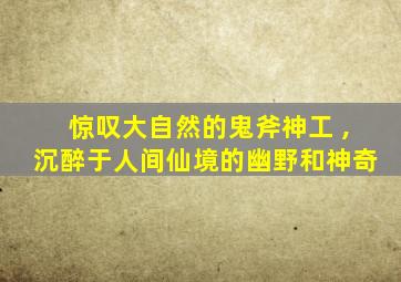 惊叹大自然的鬼斧神工 ,沉醉于人间仙境的幽野和神奇